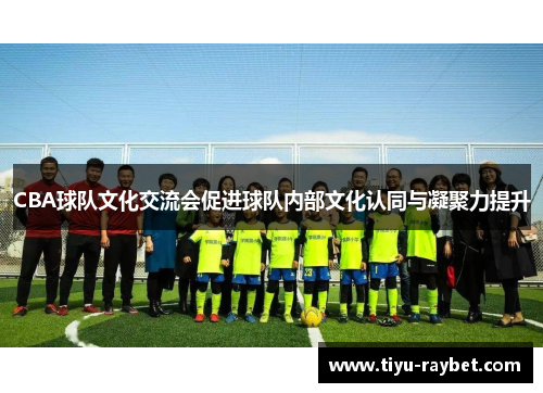 CBA球队文化交流会促进球队内部文化认同与凝聚力提升