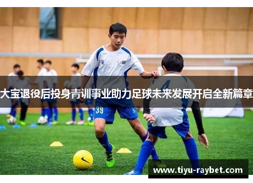 大宝退役后投身青训事业助力足球未来发展开启全新篇章