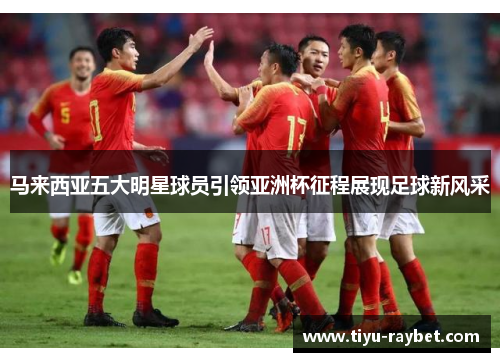 马来西亚五大明星球员引领亚洲杯征程展现足球新风采