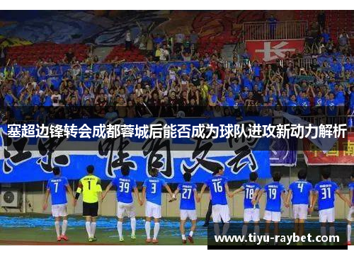 塞超边锋转会成都蓉城后能否成为球队进攻新动力解析