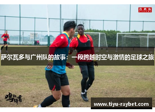 萨尔瓦多与广州队的故事：一段跨越时空与激情的足球之旅